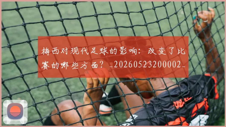梅西对现代足球的影响：改变了比赛的哪些方面？_20260523200002_20260609222400