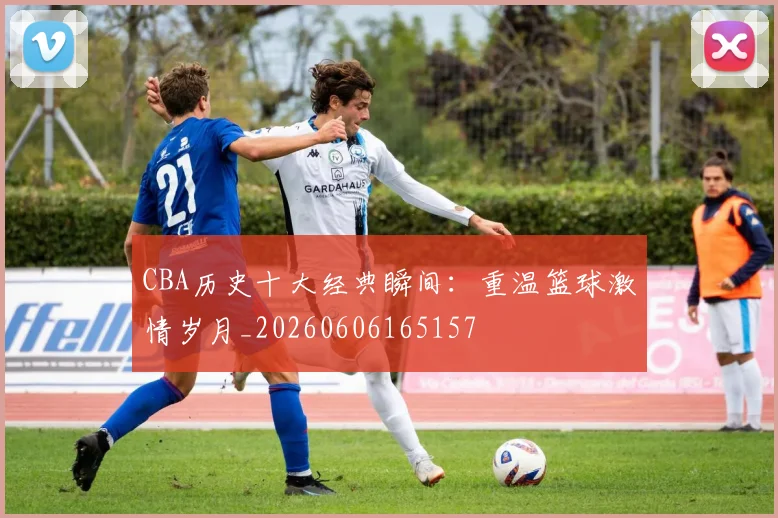CBA历史十大经典瞬间：重温篮球激情岁月_20260606165157