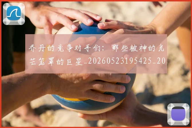 乔丹的竞争对手们：那些被神的光芒笼罩的巨星_20260523195425_20260608142721