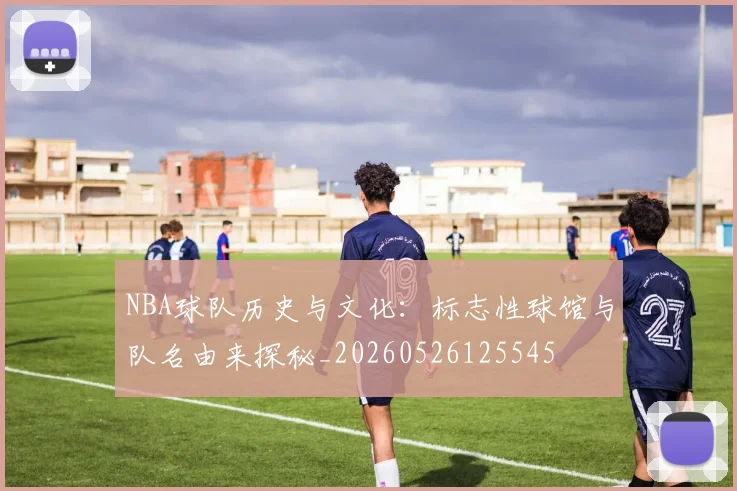 NBA球队历史与文化：标志性球馆与队名由来探秘_20260526125545