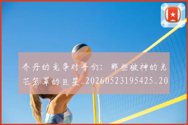 乔丹的竞争对手们：那些被神的光芒笼罩的巨星_20260523195425_20260608142721