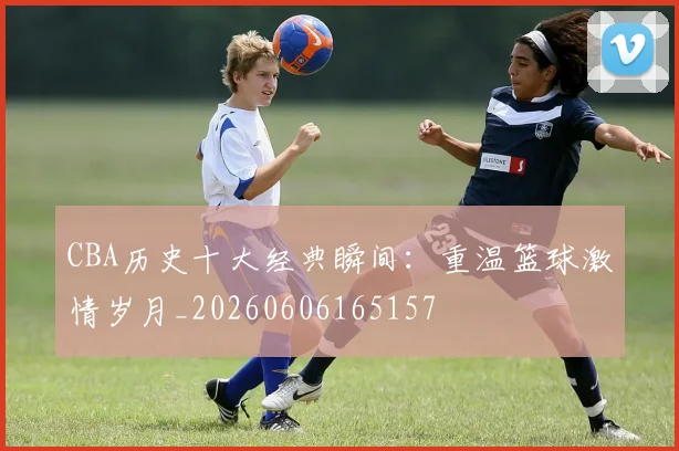 CBA历史十大经典瞬间：重温篮球激情岁月_20260606165157