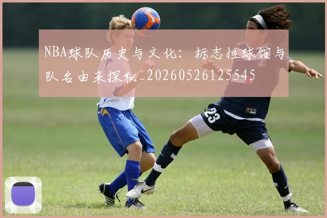 NBA球队历史与文化：标志性球馆与队名由来探秘_20260526125545